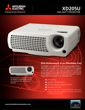 Page 1XGA Performance at an Affordable Cost
The XD205U is an XGA DLP™ projector that provides a bright
2000 ANSI lumens picture at an affordable price. It also supports
a high 2000:1 contrast ratio, video and data connectivity, and
only weighs 5.3 lbs for convenient portability. It is also backed
by Mitsubishi’s exclusive ERA and Warranty programs making
it high featured projector at an affordable cost.
DLP™ technology 
Native XGA (1024x768) resolution 
2000 ANSI lumens and a contrast ratio of 2000:1...