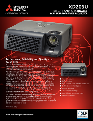 Page 1Performance, Reliability and Quality at a 
Value Price   
Native XGA resolution
DLP
®technology
Bright 2000 ANSI lumens and 2000:1 contrast ratio
RS232C Communication Support
Anti-theft security bar
Cost-saving filter-free design
Up to 3000-hour lamp life (low mode)
6.4 lbs. portable design
BRIGHT AND AFFORDABLE
DLP®ULTRAPORTABLE PROJECTOR
www.mitsubishi-presentations.com
The Mitsubishi XD206U (XGA) is a DLP® projector that offers great value, 
with a bright 2000 ANSI lumens and a rich 2000:1 contrast...