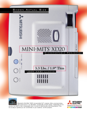 Page 1Mini-mits
®
XD20
3.3 Lbs. / 1.9 Thin
1000 ANSI LUMENS
Mitsubishis Mini-Mits®XD20 microportable DLP™projector offers uncompromising 
XGA performance in an affordable, exceptionally compact design. Featherlight at 3.3
pounds, the XD20 is still a heavyweight when it comes to delivering big, bold presentations. Plus, 
its so easy to operate you can concentrate on your audience, not the projector.
SHOWNACTUALSIZE
MICROPORTABLEPROJECTOR 