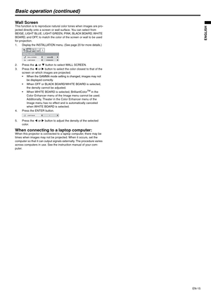 Page 15EN-15
ENGLISH
Basic operation (continued)
Wall ScreenThis function is to reproduce natural color tones when images are pro-
jected directly onto a screen or wall surface. You can select from 
BEIGE, LIGHT BLUE, LIGHT GREEN, PINK, BLACK BOARD, WHITE 
BOARD, and OFF, to match the color of the screen or wall to be used 
for projection.
1. Display the INSTALLATION menu. (See page 20 for more details.)
2. Press the S or T button to select WALL SCREEN.
3. Press the W or X button to select the color closest to...