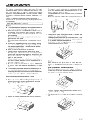Page 27EN-27
ENGLISH
Lamp replacement
This projector is equipped with a lamp to project images. This lamp is 
a consumable. It may burn out or its brightness may decrease during 
use. In such cases, replace the lamp with a new one as soon as possi-
ble. Be sure to replace the lamp with a new lamp separately sold that 
is exclusive to this projector. Contact your dealer for purchase of the 
lamp.
Replace the spare lamp using the lamp attachment unit that is 
equipped with the spare lamp (separately sold)...