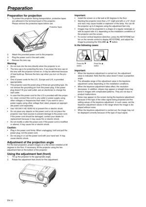 Page 12EN-12
Preparation
Preparation for projection 1. To protect the projector during transportation, protective tapes 
are adhered to the terminal board of the projector.
Please remove the protective tapes before use.
2. Attach the provided power cord to the projector. 
3. Plug the power cord in the wall outlet.
4. Remove the lens cap. 
Warning:  Do not look into the lens directly when the projector is on.
 The lens cap is for protecting the lens. If you leave the lens cap on 
the lens with the projector...