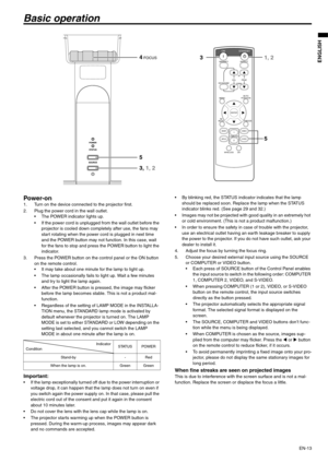 Page 13EN-13
ENGLISH
Basic operation
Power-on 1. Turn on the device connected to the projector first. 
2. Plug the power cord in the wall outlet. 
 The POWER indicator lights up. 
 If the power cord is unplugged from the wall outlet before the 
projector is cooled down completely after use, the fans may 
start rotating when the power cord is plugged in next time 
and the POWER button may not function. In this case, wait 
for the fans to stop and press the POWER button to light the 
indicator. 
3. Press the...