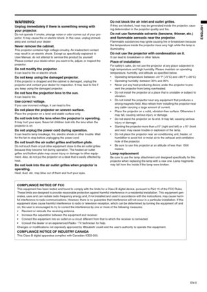 Page 5EN-5
ENGLISH
WARNING: 
Unplug immediately if there is something wrong with 
your projector. 
Do not operate if smoke, strange noise or odor comes out of your pro-
jector. It may cause fire or electric shock. In this case, unplug immedi-
ately and contact your dealer. 
Never remove the cabinet. This projector contains high voltage circuitry. An inadvertent contact 
may result in an electric shock. Except as specifically explained in 
User Manual, do not attempt to service this product by yourself. 
Please...