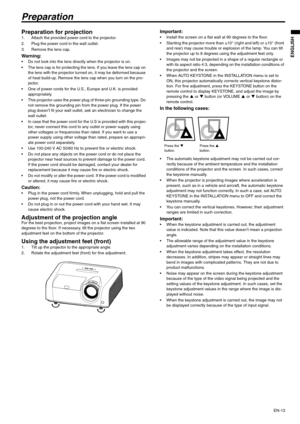 Page 13EN-13
ENGLISH
Preparation
Preparation for projection 1. Attach the provided power cord to the projector. 
2. Plug the power cord in the wall outlet. 
3. Remove the lens cap.
Warning:  Do not look into the lens directly when the projector is on.
 The lens cap is for protecting the lens. If you leave the lens cap on 
the lens with the projector turned on, it may be deformed because 
of heat build-up. Remove the lens cap when you turn on the pro-
jector. 
 One of power cords for the U.S., Europe and U.K. is...