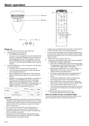 Page 14EN-14
Basic operation
Power-on 1. Turn on the device connected to the projector first. 
2. Plug the power cord in the wall outlet. 
 The POWER indicator lights up. 
 If the power cord is unplugged from the wall outlet before the 
projector is cooled down completely after use, the fans may 
start rotating when the power cord is plugged in next time 
and the POWER button may not function. In this case, wait 
for the fans to stop and press the POWER button to light the 
indicator. 
3. Press the POWER button...