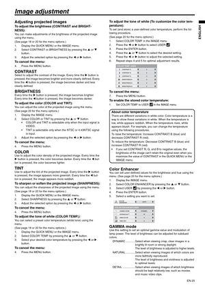 Page 25EN-25
ENGLISH
Image adjustment
Adjusting projected images
To adjust the brightness (CONTRAST and BRIGHT-
NESS):
You can make adjustments of the brightness of the projected image 
using the menu.
(See page 18 or 20 for the menu options.)
1. Display the QUICK MENU or the IMAGE menu.
2. Select CONTRAST or BRIGHTNESS by pressing the S or T 
button.
3. Adjust the selected option by pressing the W or X button.
To cancel the menu:
4. Press the MENU button.
CONTRASTSelect to adjust the contrast of the image....