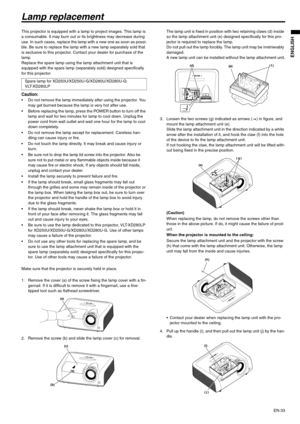 Page 33EN-33
ENGLISH
Lamp replacement
This projector is equipped with a lamp to project images. This lamp is 
a consumable. It may burn out or its brightness may decrease during 
use. In such cases, replace the lamp with a new one as soon as possi-
ble. Be sure to replace the lamp with a new lamp separately sold that 
is exclusive to this projector. Contact your dealer for purchase of the 
lamp.
Replace the spare lamp using the lamp attachment unit that is 
equipped with the spare lamp (separately sold)...