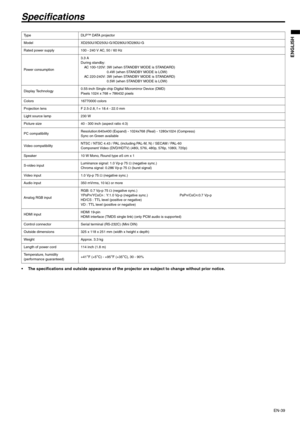 Page 39EN-39
ENGLISH
Specifications
 The specifications and outside appearance of the projector are subject to change without prior notice. 
Ty p e D L P ™  D ATA  p r o j e c t o r  
Model XD250U/XD250U-G/XD280U/XD280U-G
Rated power supply 100 - 240 V AC, 50 / 60 Hz 
Power consumption3.3 A
During standby:
AC 100-120V: 3W (when STANDBY MODE is STANDARD)
0.4W (when STANDBY MODE is LOW)
AC 220-240V: 3W (when STANDBY MODE is STANDARD)
0.5W (when STANDBY MODE is LOW)
Display Technology0.55-inch Single chip Digital...