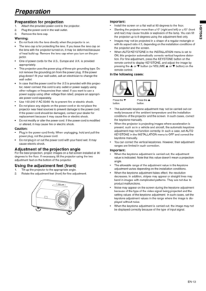 Page 13EN-13
ENGLISH
Preparation
Preparation for projection 1. Attach the provided power cord to the projector. 
2. Plug the power cord in the wall outlet. 
3. Remove the lens cap.
Warning:  Do not look into the lens directly when the projector is on.
 The lens cap is for protecting the lens. If you leave the lens cap on 
the lens with the projector turned on, it may be deformed because 
of heat build-up. Remove the lens cap when you turn on the pro-
jector. 
 One of power cords for the U.S., Europe and U.K. is...