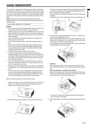 Page 33EN-33
ENGLISH
Lamp replacement
This projector is equipped with a lamp to project images. This lamp is 
a consumable. It may burn out or its brightness may decrease during 
use. In such cases, replace the lamp with a new one as soon as possi-
ble. Be sure to replace the lamp with a new lamp separately sold that 
is exclusive to this projector. Contact your dealer for purchase of the 
lamp.
Replace the spare lamp using the lamp attachment unit that is 
equipped with the spare lamp (separately sold)...