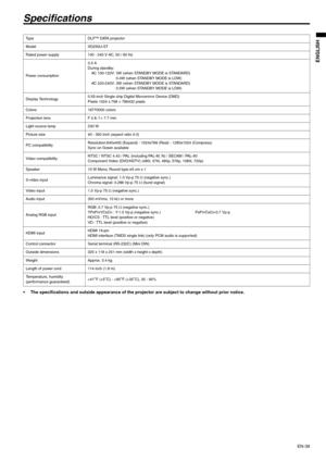 Page 39EN-39
ENGLISH
Specifications
 The specifications and outside appearance of the projector are subject to change without prior notice. 
Ty p e D L P ™  D ATA  p r o j e c t o r  
Model XD250U-ST
Rated power supply 100 - 240 V AC, 50 / 60 Hz 
Power consumption3.3 A
During standby:
AC 100-120V: 3W (when STANDBY MODE is STANDARD)
0.4W (when STANDBY MODE is LOW)
AC 220-240V: 3W (when STANDBY MODE is STANDARD)
0.5W (when STANDBY MODE is LOW)
Display Technology0.55-inch Single chip Digital Micromirror Device...