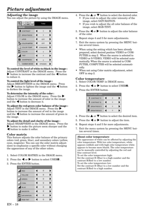 Page 18EN – 18
Adjusting the image
You can adjust the picture by using the IMAGE menu.
To control the level of white-to-black in the image :
Adjust CONTRAST in the IMAGE menu.  Press the
% button to increase the contrast and the $ button
to reduce it.
To control the light level of the image :
Adjust BRIGHTNESS in the IMAGE menu.  Press
the % button to lighten the image and the $ button
to darken the image.
To determine the intensity of the color :
Adjust COLOR in the IMAGE menu.  Press the %
button to increase...