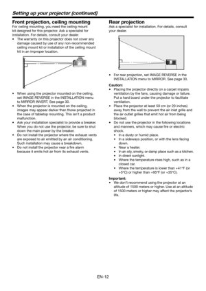 Page 12EN-12
Setting up your projector (continued)
Front projection, ceiling mounting
For ceiling mounting, you need the ceiling mount 
kit designed for this projector. Ask a specialist for 
installation. For details, consult your dealer.
•  The warranty on this projector does not cover any 
damage caused by use of any non-recommended 
ceiling mount kit or installation of the ceiling mount 
kit in an improper location. 
•  When using the projector mounted on the ceiling, 
set IMAGE REVERSE in the INSTALLATION...