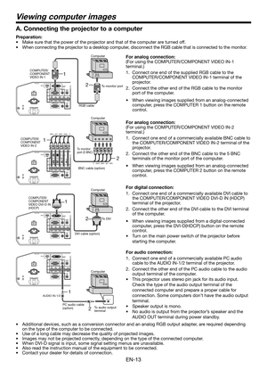 Page 13EN-13
2 1
Viewing computer images
2 1
AUDIO OUTAUDIO IN-1/2
2 1
A. Connecting the projector to a computer
Preparation: 
•  Make sure that the power of the projector and that of the computer are turned off. 
•  When connecting the projector to a desktop computer, disconnect the RGB cable that is connected to the monitor. 
For analog connection: 
(For using the COMPUTER/COMPONENT VIDEO IN-1 
terminal.)
1.  Connect one end of the supplied RGB cable to the 
COMPUTER/COMPONENT VIDEO IN-1 terminal of the...