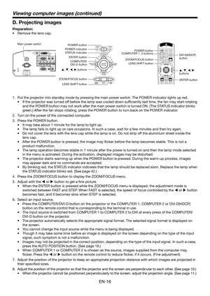 Page 16EN-16
Viewing computer images (continued)
D. Projecting images
Preparation:
•  Remove the lens cap.
POWER button
COMPUTER/
DVI-D buttonCOMPUTER 1, 2 buttons
LENS SHIFT buttonPOWER button
ZOOM/FOCUS button
LENS SHIFT button Main power switch
ZOOM/FOCUS buttonDVI-D(HDCP) 
button POWER indicator
STATUS indicator
ENTER button
S, T, W, X buttons
ENTER button S, T, W, X 
buttons
1.  Put the projector into standby mode by pressing the main power switch. The POWER indicator lights up red. 
•  If the projector...