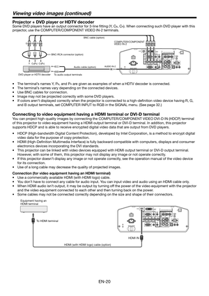 Page 20EN-20
Viewing video images (continued)
Projector + DVD player or HDTV decoder
Some DVD players have an output connector for 3-line ﬁ tting (Y, CB, CR). When connecting such DVD player with this 
projector, use the COMPUTER/COMPONENT VIDEO
 IN-2 terminals. 
CB(PB) Y CR(PR) 
B  G R 
AUDIO IN-2
BNC cable (option)
DVD player or HDTV decoderBNC-RCA connector (option)COMPUTER/COMPONENT 
VIDEO IN-2
Audio cable (option)
To audio output terminals
•  The terminal’s names Y, PB, and PR are given as examples of when...