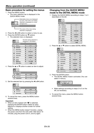 Page 26EN-26
Basic procedure for setting the menus
1.  Press the MENU button. 
•  The menu selection bar is displayed in the 
QUICK MENU mode. 
QUICK MENU
Selectable menus are displayed 
by icons. (The menu icon being 
selected is displayed on a blue 
background.) 
The name of the menu being 
selected is displayed.
2. Press the W or X button to select a menu to use.
3.  Press the ENTER button (or T button).
•  The selected menu is displayed.
NORMAL ASPECT
LAMP MODESTANDARD
QUICK MENU
CONTRAST
BRIGHTNESS0
0...