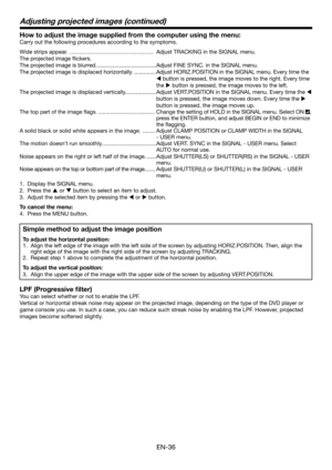 Page 36EN-36
How to adjust the image supplied from the computer using the menu:
Carry out the following procedures according to the symptoms. 
Wide strips appear.  ……………………………………… Adjust TRACKING in the SIGNAL menu. 
The projected image ﬂ ickers. 
The projected image is blurred. ......................................Adjust FINE SYNC. in the SIGNAL menu. 
The projected image is displaced horizontally. ..............Adjust HORIZ.POSITION in the SIGNAL menu. Every time the 
W button is pressed, the image moves to...