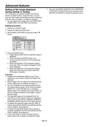 Page 37EN-37
Setting of the image displayed 
during startup or muting
You can display your desired image as the startup 
screen (or splash screen). Using the menu, you can 
also use such image as a background that is displayed 
while the video is muted or no signal is supplied.
• You can capture the images from the COMPUTER1, 
COMPUTER2, DVI, and HDMI input sources.
Setting procedure 
1.  Display your desired image.
2.  Display the INSTALLATION menu.
3.  Select IMAGE CAPTURE by pressing the S or T 
button....