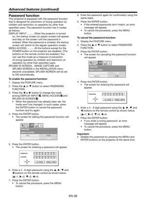 Page 38EN-38
Password function
This projector is equipped with the password function 
that is designed for prevention of wrong operation by 
children and restriction on operation by other than 
speciﬁ ed users. The password function has 3 modes 
as follows.
DISPLAY INPUT .......... When the projector is turned 
on, the startup screen (or splash screen) will appear 
and stay on the screen until the password is 
entered. When the password is entered, the startup 
screen will switch to the regular operation...