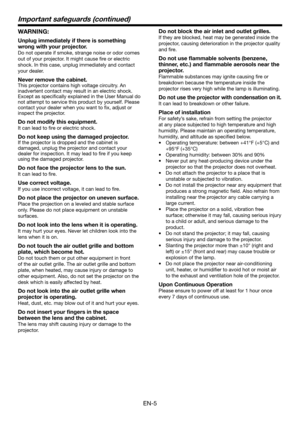 Page 5EN-5
Important safeguards (continued)
WARNING:
Unplug immediately if there is something 
wrong with your projector.
Do not operate if smoke, strange noise or odor comes 
out of your projector. It might cause ﬁ re or electric 
shock. In this case, unplug immediately and contact 
your dealer.
Never remove the cabinet.
This projector contains high voltage circuitry. An 
inadvertent contact may result in an electric shock. 
Except as speciﬁ cally explained in the User Manual do 
not attempt to service this...