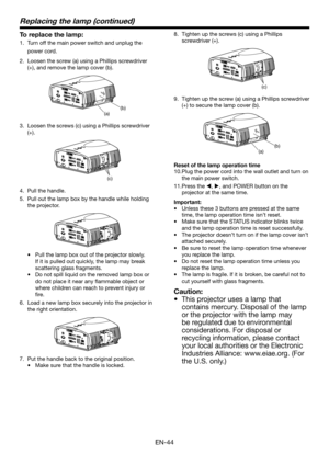 Page 44EN-44
Replacing the lamp (continued)
To replace the lamp:
1.  Turn off the main power switch and unplug the 
power cord. 
2.  Loosen the screw (a) using a Phillips screwdriver 
(+), and remove the lamp cover (b).
(a)(b
)
3.  Loosen the screws (c) using a Phillips screwdriver 
(+).
(c)
4.  Pull the handle.
5.  Pull out the lamp box by the handle while holding 
the projector.
•  Pull the lamp box out of the projector slowly. 
If it is pulled out quickly, the lamp may break 
scattering glass fragments.
•...