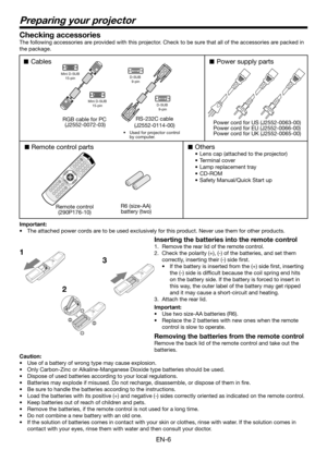 Page 6EN-6
Preparing your projector
1
23 Checking accessories
The following accessories are provided with this projector. Check to be sure that all of the accessories are packed in 
the package. 
Cables
Remote control parts
Remote control
(290P176-10)R6 (size-AA) 
battery (two) 
Others
•  Lens cap (attached to the projector)
• Terminal cover
•  Lamp replacement tray
• CD-ROM
•  Safety Manual/Quick Start up 
Power supply parts
RS-232C cable
(J2552-0114-00) RGB cable for PC 
(J2552-0072-03)
Mini D-SUB
15-pin...