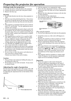 Page 12EN – 12
Front adjustment feet Screen
Preparing the projector for operation
Getting ready for projection
1. Connect the power cord provided to the projector.
2. Connect the power cord to the wall power outlet.
3. Remove the lens cap.
Warning:
•Do not look directly into the lens when projector is
“ON”.
•The lens cap is for protecting the lens.  If you leave
the power on with the cap on, the cap may be warped.
Please remove the lens cap when you turn the power
on.
•This projector is equipped with the power...