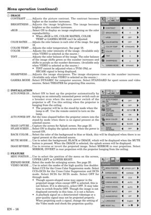 Page 16EN – 16
MENU POSITIONUPPER LEFT
EXPAND MODEEXPAND
VIDEO MODE
CCS
CINEMA MODE
VIDEO SIGNAL
AUTO
SCART INPUT
OFF
ANAMORPHICOFF
Opt
FEATURE
AA
?
TV60
AUTO
RESET ALLOKLANGUAGE
English
RESET ALLOK
AË
opt.
INSTALLATION
TV60
ON
AUTO POWER
ON
AUTO POWER
OFF
SPLASH
SCREEN
BACK COLOR
MUTE MODEOFF
OFF
BLACKON
BLUE
SETUP
IMAGE
REVERSEOFF
IMAGE 
CAPTURE
CONTRAST
sRGBBRIGHTNESS
COLOR MATRIX
COLOR TEMP
COLOR
TINT
SHARPNESS0
0 0
0 0
OFF
OFF
STANDARD
opt.
IMAGE
TV60
GAMMA MODEDYNAMIC
Menu operation (continued)
1 IMAGE...