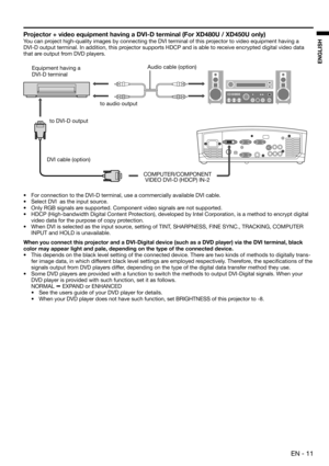 Page 11 EN - 11
ENGLISH
Projector + video equipment having a DVI-D terminal (For XD480U / XD450U only)
You can project high-quality images by connecting the DVI terminal of this projector to video equipment having a 
DVI-D output terminal. In addition, this projector supports HDCP and is able to receive encrypted digital video data 
that are output from DVD players. 
•  For connection to the DVI-D terminal, use a commercially available DVI cable. 
•  Select DVI  as the input source. 
•  Only RGB signals are...