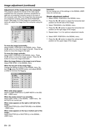 Page 20EN - 20
Adjustment of the image from the computer
This projector adjusts the format of the video signal 
supplied from the computer. However, sometimes im-
ages are not projected correctly owing to the type of 
the computer used. When the image from the computer 
isnt projected correctly, press the AUTO POSITION 
button. (See page 15.) If the image isnt projected cor-
rectly yet, adjust the image from the computer using the 
menu.  
To move the image horizontally :
Adjust HORIZ. POSITION in the SIGNAL...