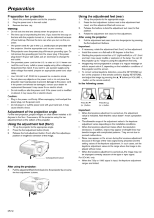 Page 12EN-12
Preparation
Preparation for projection 1. Attach the provided power cord to the projector. 
2. Plug the power cord in the wall outlet. 
3. Remove the lens cap. 
Warning:  Do not look into the lens directly when the projector is on. 
 The lens cap is for protecting the lens. If you leave the lens cap on 
the lens with the projector turned on, it may be deformed because 
of heat build-up. Remove the lens cap when you turn on the pro-
jector. 
 The power cords for use in the U.S. and Europe are...