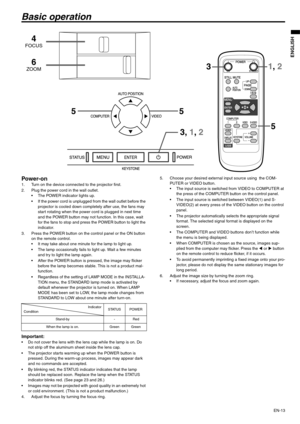 Page 13EN-13
ENGLISH
Basic operation
Power-on 1. Turn on the device connected to the projector first. 
2. Plug the power cord in the wall outlet. 
 The POWER indicator lights up. 
 If the power cord is unplugged from the wall outlet before the 
projector is cooled down completely after use, the fans may 
start rotating when the power cord is plugged in next time 
and the POWER button may not function. In this case, wait 
for the fans to stop and press the POWER button to light the 
indicator. 
3. Press the...