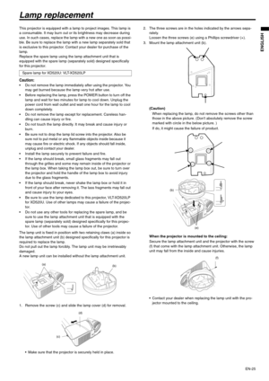 Page 25EN-25
ENGLISH
Lamp replacement
This projector is equipped with a lamp to project images. This lamp is 
a consumable. It may burn out or its brightness may decrease during 
use. In such cases, replace the lamp with a new one as soon as possi-
ble. Be sure to replace the lamp with a new lamp separately sold that 
is exclusive to this projector. Contact your dealer for purchase of the 
lamp.
Replace the spare lamp using the lamp attachment unit that is 
equipped with the spare lamp (separately sold)...