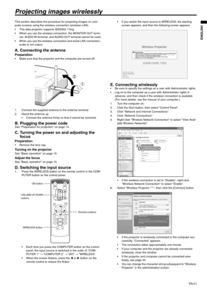 Page 21EN-21
ENGLISH
Projecting images wirelessly
This section describes the procedure for projecting images on com-
puter screens using the wireless connection (wireless LAN).
 This data projector supports IEEE802.11b/g.
 When you use the wireless connection, the MONITOR OUT termi-
nal, AUDIO-IN terminal, and AUDIO-OUT terminal cannot be used.
 When you use the wireless connection and wired LAN connection, 
audio is not output.
A. Connecting the antenna
Preparation Make sure that the projector and the computer...