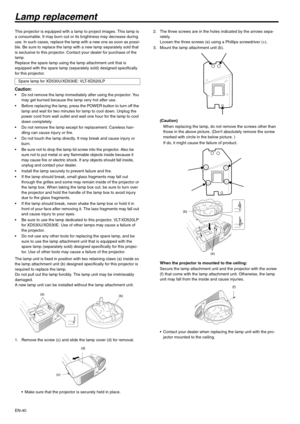 Page 40EN-40
Lamp replacement
This projector is equipped with a lamp to project images. This lamp is 
a consumable. It may burn out or its brightness may decrease during 
use. In such cases, replace the lamp with a new one as soon as possi-
ble. Be sure to replace the lamp with a new lamp separately sold that 
is exclusive to this projector. Contact your dealer for purchase of the 
lamp.
Replace the spare lamp using the lamp attachment unit that is 
equipped with the spare lamp (separately sold) designed...