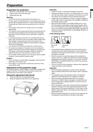 Page 15EN-15
ENGLISH
Preparation
Preparation for projection 1. Attach the provided power cord to the projector. 
2. Plug the power cord in the wall outlet. 
3. Remove the lens cap.
Warning:  Do not look into the lens directly when the projector is on.
 The lens cap is for protecting the lens. If you leave the lens cap on 
the lens with the projector turned on, it may be deformed because 
of heat build-up. Remove the lens cap when you turn on the pro-
jector. 
 One of power cords for the U.S., Europe and U.K. is...