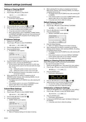 Page 30EN-30
Network settings (continued)
Setting or Clearing DHCP1. Display the IP CONFIG menu.
2. Press the S or T button to select DHCP.
3. Press the ENTER button.
 Confirmation dialog appears.
4. Press the W or X button to select ON   or OFF   . 
5. Select the item to set, and press the ENTER button.
 To cancel the setting, press the MENU button.
 It may take some time to reflect the settings.
 When setting DHCP to ON, IP ADDRESS, SUBNET MASK, 
and DEFAULT GATEWAY cannot be set. If you set those set-
tings,...