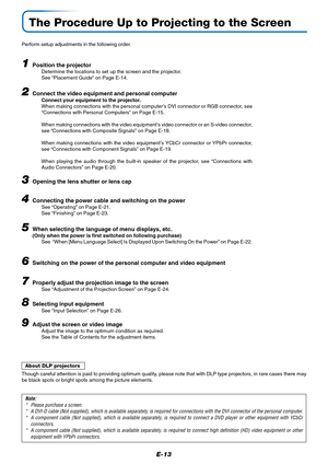 Page 14E-13
The Procedure Up to Projecting to the Screen
Perform setup adjustments in the following order.
1Position the projectorDetermine the locations to set up the screen and the projector.
See “Placement Guide” on Page E-14.
2Connect the video equipment and personal computer
Connect your equipment to the projector.
When making connections with the personal computer’s DVI connector or RGB connector, see
“Connections with Personal Computers” on Page E-15.
When making connections with the video equipment’s...