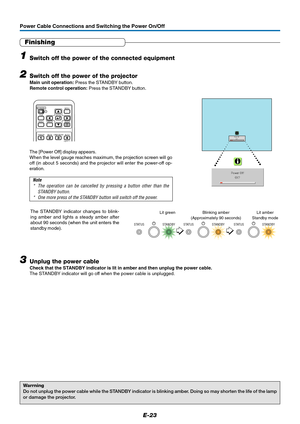 Page 24E-23
Power Cable Connections and Switching the Power On/Off
RGB
STANDBY
VIDEO
FREEZE
MUTELAMP MODE AUTO
ASPECT
CANCEL QUICKMENU
ENTERQ
1234
Finishing
1Switch off the power of the connected equipment
2Switch off the power of the projector
Main unit operation: Press the STANDBY button.
Remote control operation: Press the STANDBY button.
Warrning
Do not unplug the power cable while the STANDBY indicator is blinking amber. Doing so may shorten the life of the lamp
or damage the projector.
Power OffOK ?
The...