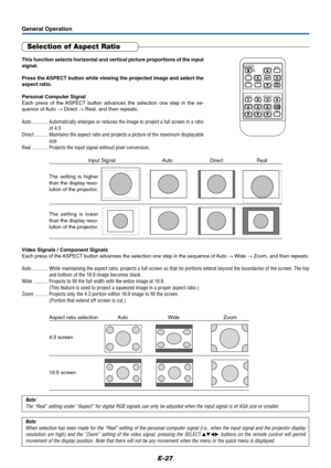 Page 28E-27
General Operation
Selection of Aspect Ratio
This function selects horizontal and vertical picture proportions of the input
signal.
Press the ASPECT button while viewing the projected image and select the
aspect ratio.
Personal Computer Signal
Each press of the ASPECT button advances the selection one step in the se-
quence of Auto → Direct → Real, and then repeats.
Auto ............ Automatically enlarges or reduces the image to project a full screen in a ratio
of 4:3
Direct .......... Maintains the...