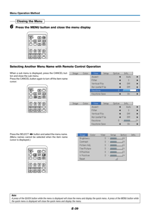 Page 40E-39
Menu Operation Method
6Press the MENU button and close the menu display
Closing the Menu
RGB
STANDBY
VIDEO
FREEZE
MUTELAMP MODE AUTO
ASPECT
TIMER VOL KSTN ZOOMCANCEL QUICKENTERQ
1234
MENU
Selecting Another Menu Name with Remote Control Operation
When a sub menu is displayed, press the CANCEL but-
ton and close the sub menu.
Press the CANCEL button again to turn off the item name
cursor.
Press the SELECT  button and select the menu name.
(Menu names cannot be selected when the item name
cursor is...