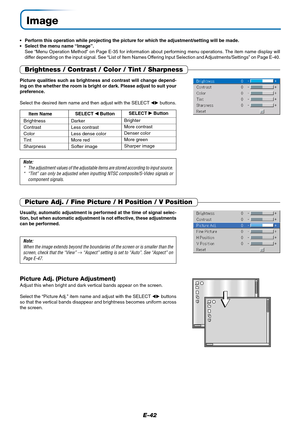 Page 43E-42
Image
•Perform this operation while projecting the picture for which the adjustment/setting will be made.
•Select the menu name “Image”.
See “Menu Operation Method” on Page E-35 for information about performing menu operations. The item name display will
differ depending on the input signal. See “List of Item Names Offering Input Selection and Adjustments/Settings” on Page E-40.
Brightness / Contrast / Color / Tint / Sharpness
Picture qualities such as brightness and contrast will change depend-
ing...