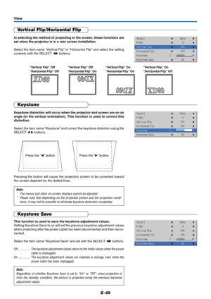 Page 49E-48
Vertical Flip/Horizontal Flip
In selecting the method of projecting to the screen, these functions are
set when the projector is in a rear screen installation.
Select the item name “Vertical Flip” or “Horizontal Flip” and select the setting
contents with the SELECT  buttons.
View
Pressing the button will cause the projection screen to be corrected toward
the screen depicted by the dotted lines.
Keystone
Keystone distortion will occur when the projector and screen are on an
angle (in the vertical...