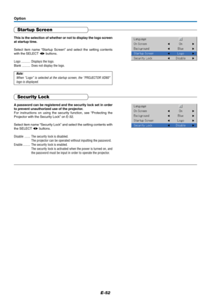 Page 53E-52
Startup Screen
This is the selection of whether or not to display the logo screen
at startup time.
Select item name “Startup Screen” and select the setting contents
with the SELECT  buttons.
Logo ........... Displays the logo.
Blank .......... Does not display the logo.
Note:
When “Logo” is selected at the startup screen, the “PROJECTOR XD60”
logo is displayed.
Option
Security Lock
A password can be registered and the security lock set in order
to prevent unauthorized use of the projector.
For...