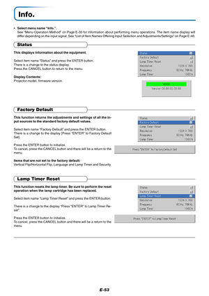 Page 54E-53
Info.
•Select menu name “Info.”.
See “Menu Operation Method” on Page E-35 for information about performing menu operations. The item name display will
differ depending on the input signal. See “List of Item Names Offering Input Selection and Adjustments/Settings” on Page E-40.
Status
This displays information about the equipment.
Select item name “Status” and press the ENTER button.
There is a change to the status display.
Press the CANCEL button to return to the menu.
Display Contents:
Projector...