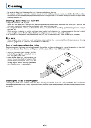 Page 58E-57
Cleaning
•Be certain to disconnect the power plug from the power outlet before cleaning.
•Do not spray or otherwise expose the projector, lens, or screen to volatile substances such as insecticides. Do not leave rubber
or vinyl products in contact with the projector for long periods. Doing so could cause them to undergo qualitative changes or the
coatings may peel, etc.
Cleaning a Soiled Projector Main Unit
•Wipe with a lint-free, soft, dry cloth.
When very dirty, wipe with a cloth that has been...