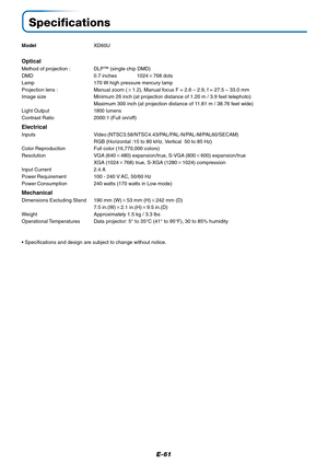 Page 62E-61
Specifications
ModelXD60U
Optical
Method of projection : DLP™ (single chip DMD)
DMD 0.7 inches 1024768 dots
Lamp 170 W high pressure mercury lamp
Projection lens : Manual zoom (1.2), Manual focus F = 2.6 – 2.9, f = 27.5 – 33.0 mm
Image size Minimum 26 inch (at projection distance of 1.20 m / 3.9 feet telephoto)
Maximum 300 inch (at projection distance of 11.81 m / 38.76 feet wide)
Light Output
1800 lumens
Contrast Ratio 2000:1 (Full on/off)
Electrical
Inputs Video...