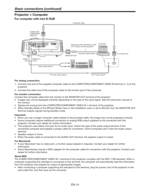 Page 14EN-14
Projector + Computer
For computer with mini D-SUB
COMPUTER/
COMPONENT 
VIDEO IN
MONITOR OUT
Audio cable (option)
PC audio cable (option) To PC audio outputTo monitor port
AUDIO IN-1
or IN-2 AUDIO
OUTNecessary when outputting to both 
a PC monitor and the projector.Computer cable
Computer cable (option)Computer 
For analog connection:
1.  Connect one end of the supplied computer cable to the COMPUTER/COMPONENT VIDEO IN terminal (1, 2) of the 
projector.
2.  Connect the other end of the computer...